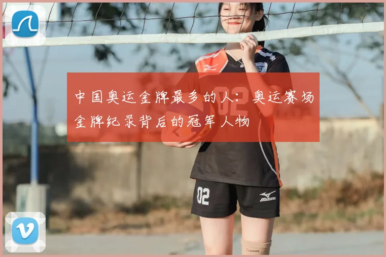 中国奥运金牌最多的人:奥运赛场金牌纪录背后的冠军人物