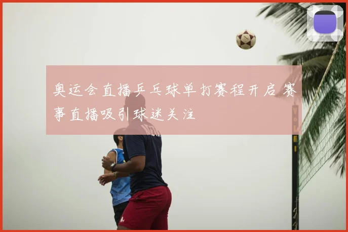 奥运会直播乒乓球单打赛程开启 赛事直播吸引球迷关注