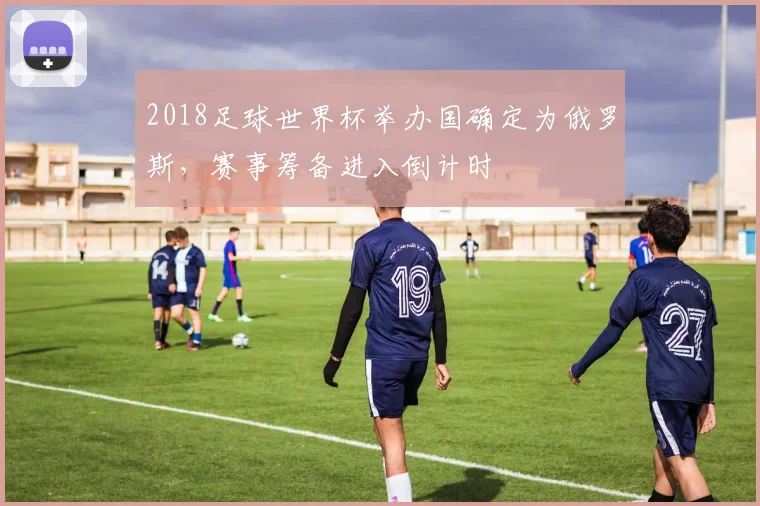2018足球世界杯举办国确定为俄罗斯,赛事筹备进入倒计时