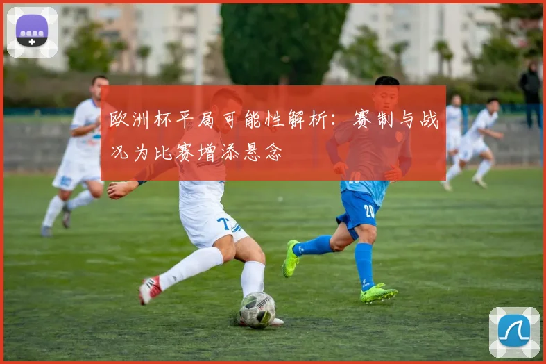 欧洲杯平局可能性解析：赛制与战况为比赛增添悬念