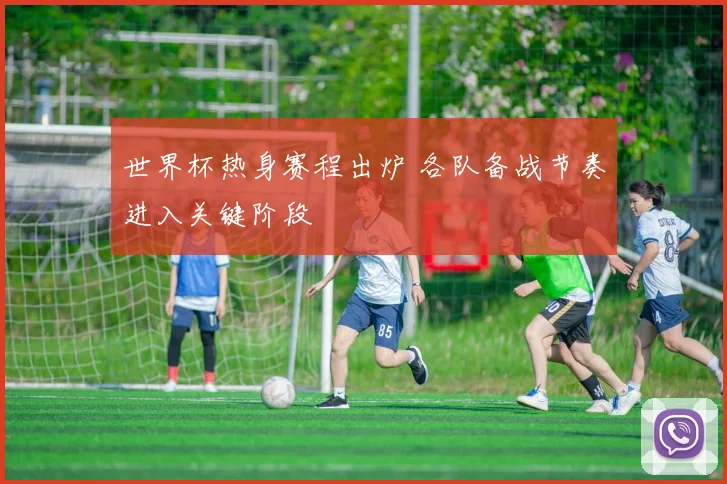 世界杯热身赛程出炉 各队备战节奏进入关键阶段