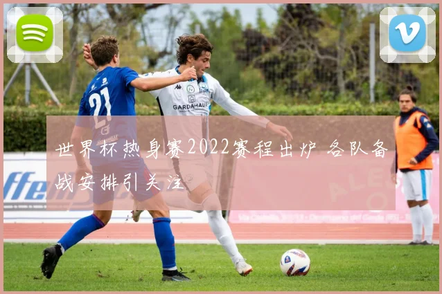 世界杯热身赛2022赛程出炉 各队备战安排引关注