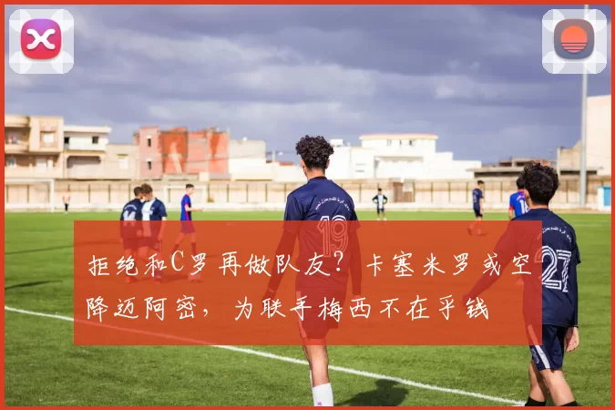 拒绝和C罗再做队友？卡塞米罗或空降迈阿密，为联手梅西不在乎钱