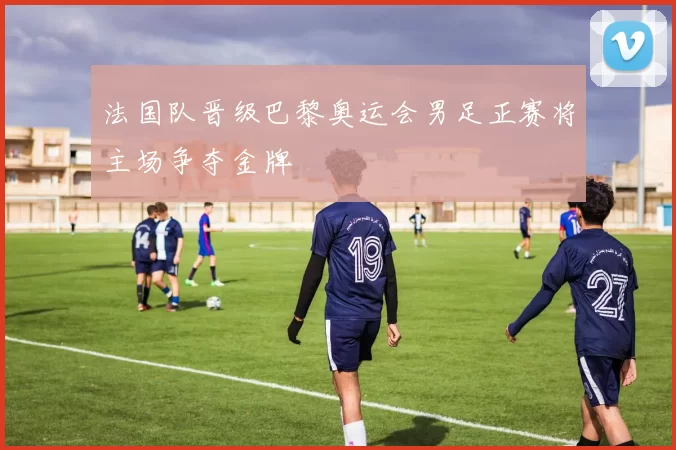 法国队晋级巴黎奥运会男足正赛将主场争夺金牌