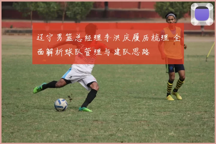 辽宁男篮总经理李洪庆履历梳理 全面解析球队管理与建队思路