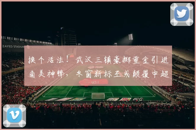 换个活法！武汉三镇豪掷重金引进南美神锋，冬窗新标王或颠覆中超争冠格局_卡迪斯_赛季_外援