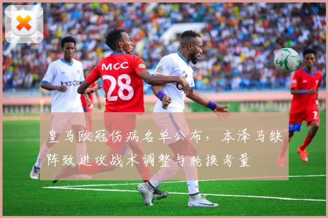 皇马欧冠伤病名单公布，本泽马缺阵致进攻战术调整与轮换考量