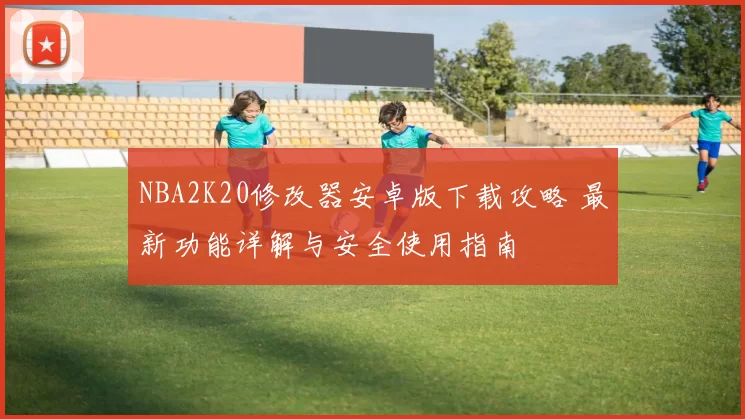 NBA2K20修改器安卓版下载攻略 最新功能详解与安全使用指南