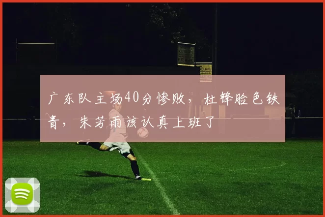 广东队主场40分惨败,杜锋脸色铁青,朱芳雨该认真上班了