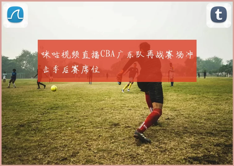 咪咕视频直播CBA广东队再战赛场冲击季后赛席位