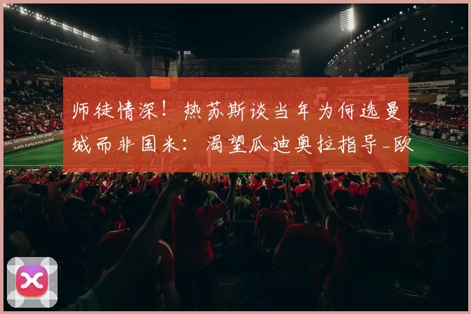 师徒情深！热苏斯谈当年为何选曼城而非国米：渴望瓜迪奥拉指导_欧冠_阿森纳_意甲