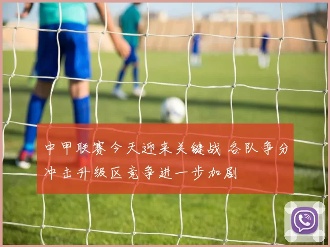 中甲联赛今天迎来关键战 各队争分冲击升级区竞争进一步加剧