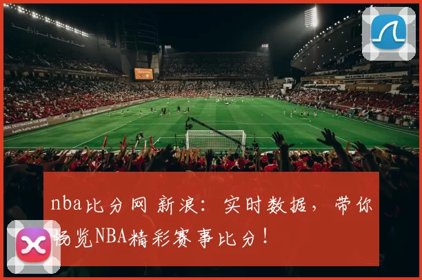 nba比分网 新浪：实时数据，带你畅览NBA精彩赛事比分！