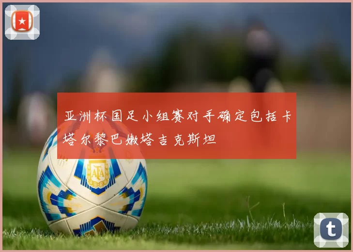 亚洲杯国足小组赛对手确定包括卡塔尔黎巴嫩塔吉克斯坦