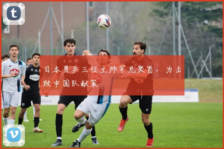 日本男乒三任主帅罕见聚首，为击败中国队献策