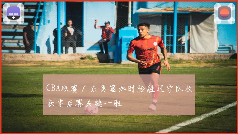 CBA联赛广东男篮加时险胜辽宁队收获季后赛关键一胜