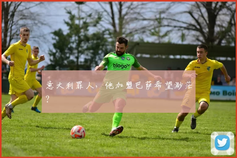 意大利罪人，他加盟巴萨希望渺茫？