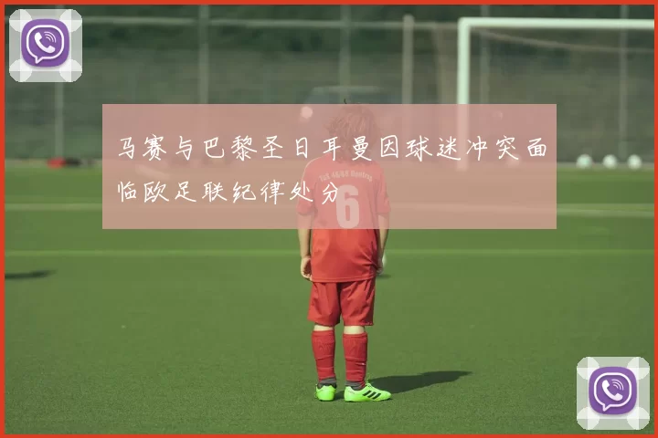 马赛与巴黎圣日耳曼因球迷冲突面临欧足联纪律处分