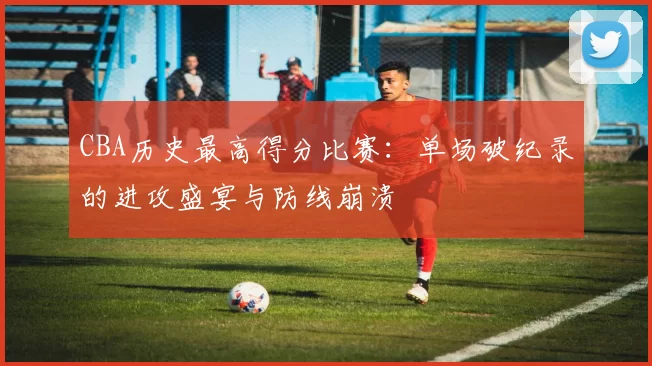 CBA历史最高得分比赛：单场破纪录的进攻盛宴与防线崩溃
