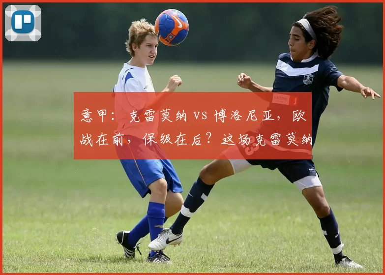 意甲：克雷莫纳 vs 博洛尼亚，欧战在前，保级在后？这场克雷莫纳真有机会守住不败_比赛_客场_主场