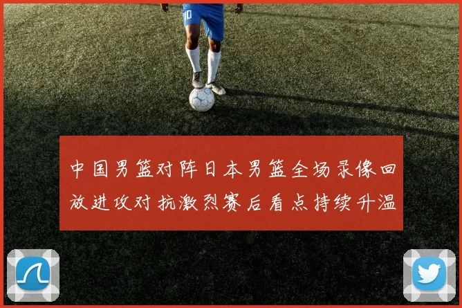 中国男篮对阵日本男篮全场录像回放进攻对抗激烈赛后看点持续升温