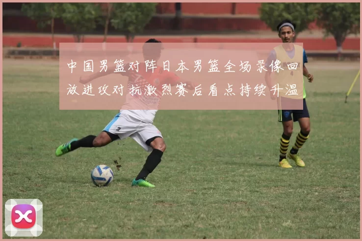 中国男篮对阵日本男篮全场录像回放进攻对抗激烈赛后看点持续升温