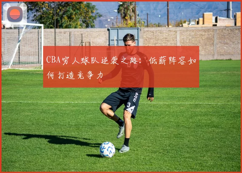 CBA穷人球队逆袭之路：低薪阵容如何打造竞争力