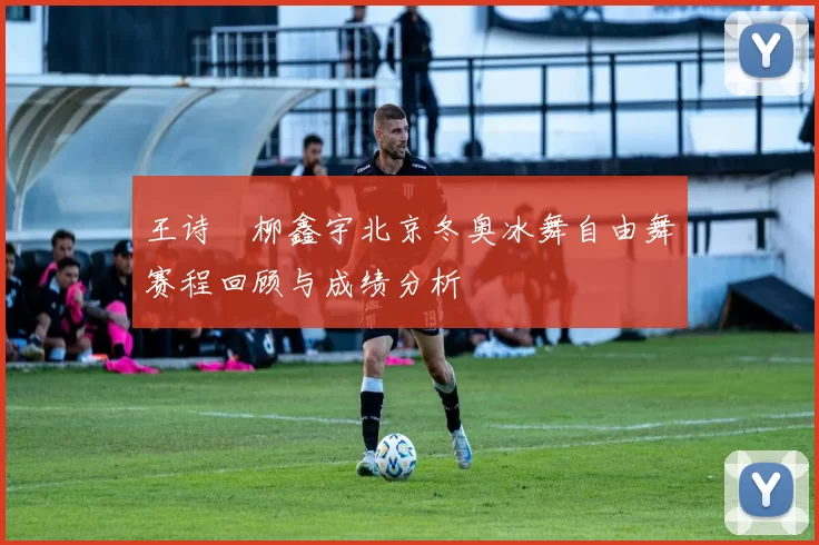 王诗玥柳鑫宇北京冬奥冰舞自由舞赛程回顾与成绩分析