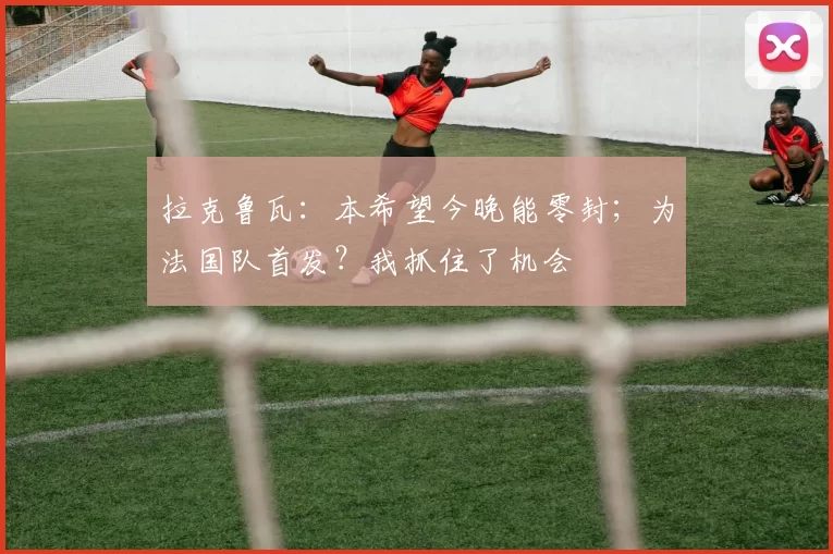 拉克鲁瓦：本希望今晚能零封；为法国队首发？我抓住了机会