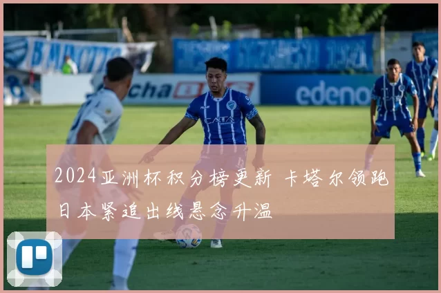 2024亚洲杯积分榜更新 卡塔尔领跑日本紧追出线悬念升温