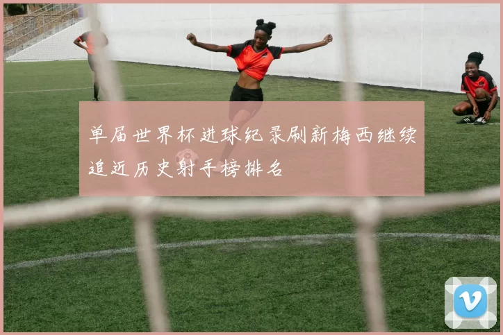 单届世界杯进球纪录刷新梅西继续追近历史射手榜排名