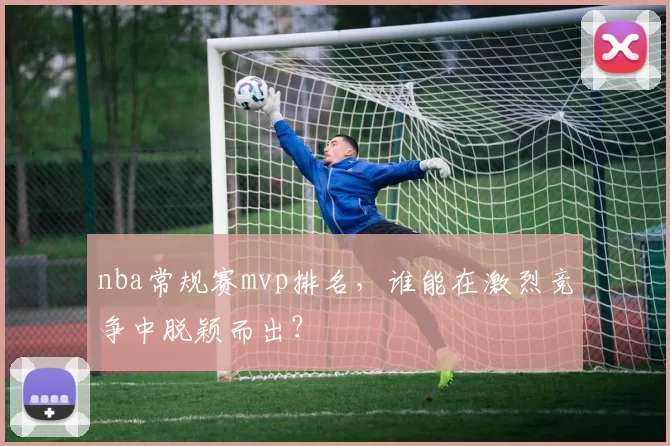 nba常规赛mvp排名,谁能在激烈竞争中脱颖而出?