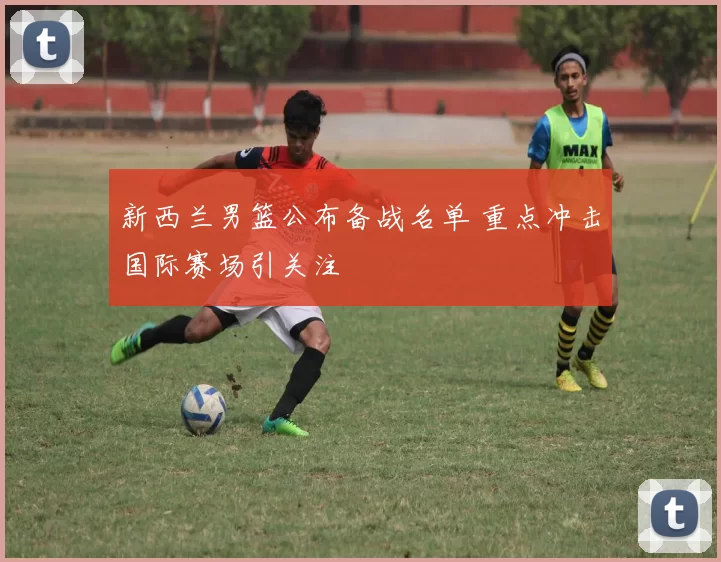 新西兰男篮公布备战名单 重点冲击国际赛场引关注