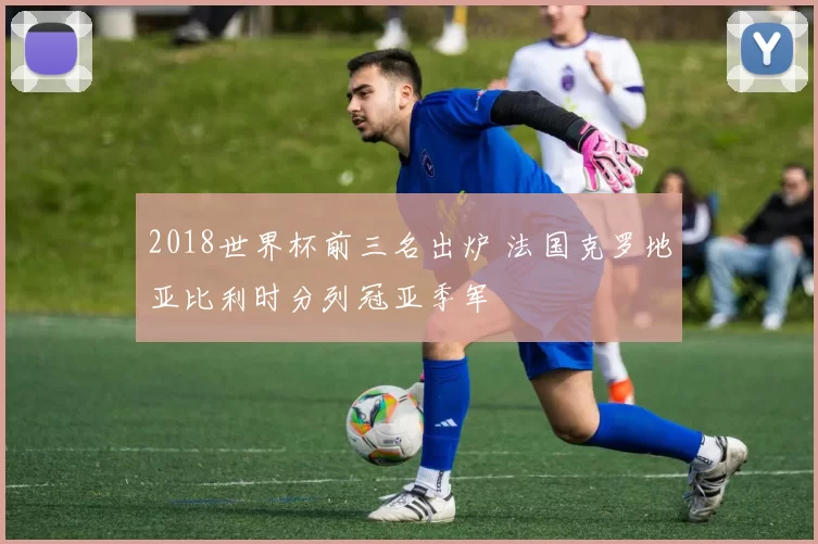 2018世界杯前三名出炉 法国克罗地亚比利时分列冠亚季军