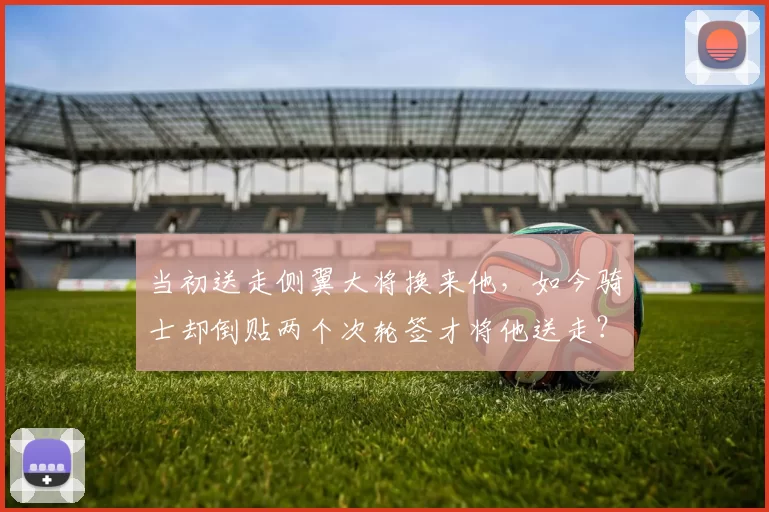 当初送走侧翼大将换来他,如今骑士却倒贴两个次轮签才将他送走?