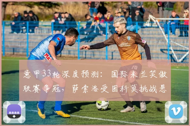 意甲33轮深度预测：国际米兰笑傲联赛争冠，萨索洛受困科莫挑战悬念大_状态_攻防_国米