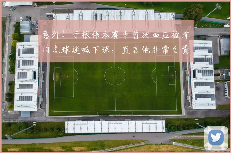 意外！于根伟本赛季首次回应被津门虎球迷喊下课，直言他非常自责_中超_压力_谢场