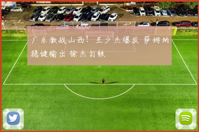 广东激战山西！王少杰爆发 萨姆纳稳健输出 徐杰打铁