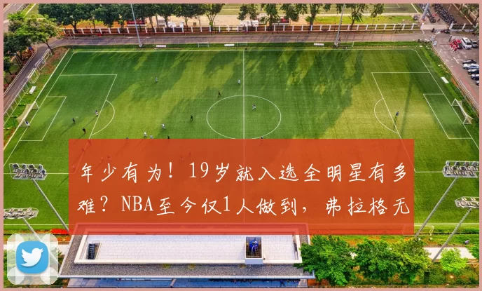 年少有为!19岁就入选全明星有多难?NBA至今仅1人做到,弗拉格无缘