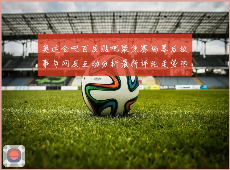 奥运会吧百度贴吧聚焦赛场幕后故事与网友互动分析最新评论走势热