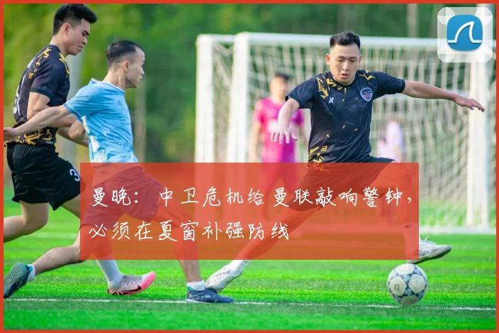 曼晚：中卫危机给曼联敲响警钟，必须在夏窗补强防线