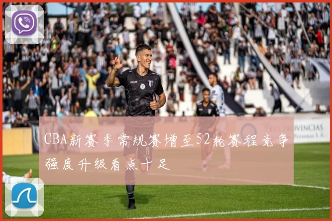 CBA新赛季常规赛增至52轮赛程竞争强度升级看点十足