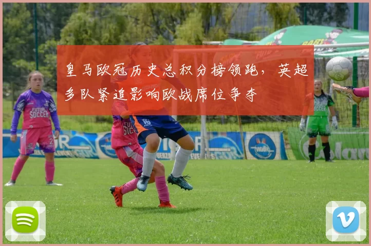 皇马欧冠历史总积分榜领跑,英超多队紧追影响欧战席位争夺