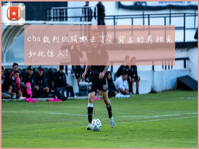 cba裁判班琦哪去了？背后的真相竟如此惊人！