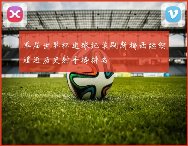单届世界杯进球纪录刷新梅西继续追近历史射手榜排名
