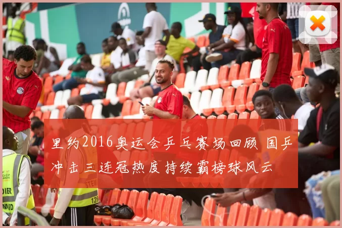 里约2016奥运会乒乓赛场回顾 国乒冲击三连冠热度持续霸榜球风云