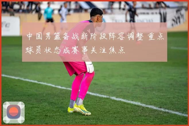 中国男篮备战新阶段阵容调整 重点球员状态成赛事关注焦点